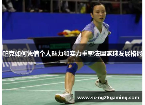 帕克如何凭借个人魅力和实力重塑法国篮球发展格局
